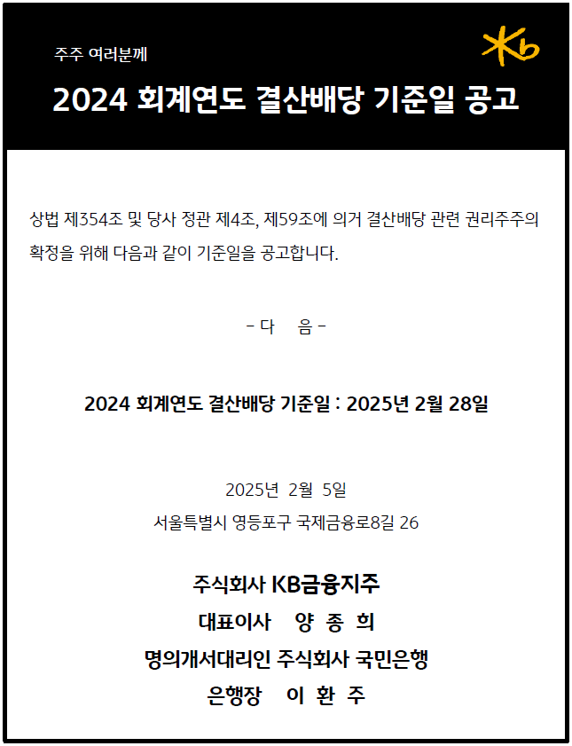 2024 회계연도 결산배당 결산배당 기준일 공고
            상법 제354 조 및 당사 정관 제4조, 제59 조에 의거 결산배당 관련 권리주주의 확정을 위해 다음과 같이 기준일을 공고합니다.
            2024 회계연도 결산배당 기준일 : 2025: 2025: 2025 : 2025 년 2월 28 일
            -다 음 -
            2025 년 2월 5일
            서울특별시 영등포구 국제금융로 8길 26
            주식회사 KB 금융지주
            대표이사 양 종 희
            명의개서대리인 주식회사 국민은행
            은행장 이 환 주